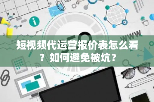 短视频代运营报价表怎么看？如何避免被坑？